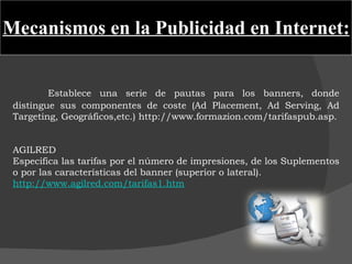 Mecanismos en la Publicidad en Internet: Establece una serie de pautas para los banners, donde distingue sus componentes de coste (Ad Placement, Ad Serving, Ad Targeting, Geográficos,etc.) http://www.formazion.com/tarifaspub.asp.   AGILRED Especifica las tarifas por el número de impresiones, de los Suplementos o por las características del banner (superior o lateral).  http://www.agilred.com/tarifas1.htm     