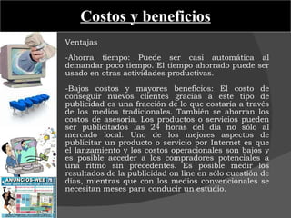Costos y beneficios Ventajas   -Ahorra tiempo: Puede ser casi automática al demandar poco tiempo. El tiempo ahorrado puede ser usado en otras actividades productivas.   -Bajos costos y mayores beneficios: El costo de conseguir nuevos clientes gracias a este tipo de publicidad es una fracción de lo que costaría a través de los medios tradicionales. También se ahorran los costos de asesoría. Los productos o servicios pueden ser publicitados las 24 horas del día no sólo al mercado local. Uno de los mejores aspectos de publicitar un producto o servicio por Internet es que el lanzamiento y los costos operacionales son bajos y es posible acceder a los compradores potenciales a una ritmo sin precedentes. Es posible medir los resultados de la publicidad on line en sólo cuestión de días, mientras que con los medios convencionales se necesitan meses para conducir un estudio. 