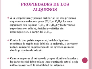 PROPIEDADES DE LOS ALQUENOS A la temperatura y presión ordinarias los tres primeros alquenos normales son gases (C 2 H 4  al C 4 H 8 ); los once siguientes son líquidos (C 5 H 10  al C 15 H 30 ); y los términos superiores son sólidos, fusibles y volátiles sin descomposición, a partir del C 16 H 32 . Contra lo que podría suponerse, la doble ligadura constituye la región más débil de la molécula, y por tanto, es fácil romperse en presencia de los agentes químicos dando productos de adición. Cuanto mayor es el número de grupos alquilo enlazados a los carbonos del doble enlace (más sustituido esté el doble enlace) mayor será la estabilidad del Alqueno. 