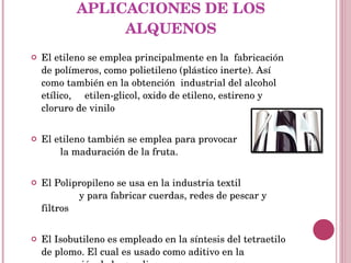 APLICACIONES DE LOS ALQUENOS El etileno se emplea principalmente en la  fabricación de polímeros, como polietileno (plástico inerte). Así como también en la obtención  industrial del alcohol etílico,  etilen-glicol, oxido de etileno, estireno y cloruro de vinilo El etileno también se emplea para provocar  la maduración de la fruta. El Polipropileno se usa en la industria textil  y para fabricar cuerdas, redes de pescar y filtros El Isobutileno es empleado en la síntesis del tetraetilo de plomo. El cual es usado como aditivo en la preparación de la gasolina 