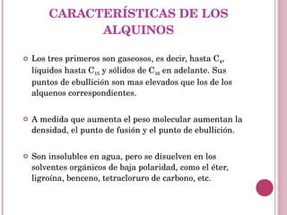 CARACTERÍSTICAS DE LOS ALQUINOS Los tres primeros son gaseosos, es decir, hasta C 4 , líquidos hasta C 15  y sólidos de C 16  en adelante. Sus puntos de ebullición son mas elevados que los de los alquenos correspondientes. A medida que aumenta el peso molecular aumentan la densidad, el punto de fusión y el punto de ebullición. Son insolubles en agua, pero se disuelven en los solventes orgánicos de baja polaridad, como el éter, ligroína, benceno, tetracloruro de carbono, etc. 
