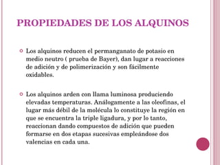 PROPIEDADES DE LOS ALQUINOS Los alquinos reducen el permanganato de potasio en medio neutro ( prueba de Bayer), dan lugar a reacciones de adición y de polimerización y son fácilmente oxidables. Los alquinos arden con llama luminosa produciendo elevadas temperaturas. Análogamente a las oleofinas, el lugar más débil de la molécula lo constituye la región en que se encuentra la triple ligadura, y por lo tanto, reaccionan dando compuestos de adición que pueden formarse en dos etapas sucesivas empleándose dos valencias en cada una. 