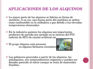 APLICACIONES DE LOS ALQUINOS La mayor parte de los alquinos se fabrica en forma de acetileno. A su vez, una buena parte del acetileno se utiliza como combustible en la soldadura a gas debido a las elevadas temperaturas alcanzadas. En la industria química los alquinos son importantes productos de partida por ejemplo en la síntesis del PVC (adición de HCl) de caucho artificial etc. El grupo Alquino está presente  en algunos fármacos citostáticos. Los polímeros generados a partir de los alquinos, los polialquinos, son semiconductores orgánicos y pueden ser dotados parecido al silicio aunque se trata de materiales flexibles. 