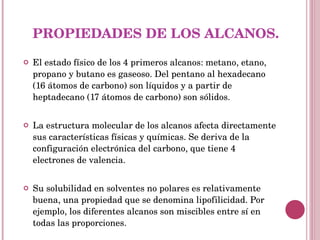PROPIEDADES DE LOS ALCANOS. El estado físico de los 4 primeros alcanos: metano, etano, propano y butano es gaseoso. Del pentano al hexadecano (16 átomos de carbono) son líquidos y a partir de heptadecano (17 átomos de carbono) son sólidos. La estructura molecular de los alcanos afecta directamente sus características físicas y químicas. Se deriva de la configuración electrónica del carbono, que tiene 4 electrones de valencia. Su solubilidad en solventes no polares es relativamente buena, una propiedad que se denomina lipofilicidad. Por ejemplo, los diferentes alcanos son miscibles entre sí en todas las proporciones. 