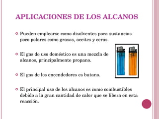 APLICACIONES DE LOS ALCANOS Pueden emplearse como disolventes para sustancias poco polares como grasas, aceites y ceras. El gas de uso doméstico es una mezcla de  alcanos, principalmente propano. El gas de los encendedores es butano. El principal uso de los alcanos es como combustibles debido a la gran cantidad de calor que se libera en esta reacción.  