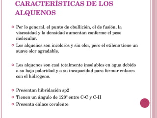 CARACTERÍSTICAS DE LOS ALQUENOS Por lo general, el punto de ebullición, el de fusión, la viscosidad y la densidad aumentan conforme el peso molecular. Los alquenos son incoloros y sin olor, pero el etileno tiene un suave olor agradable. Los alquenos son casi totalmente insolubles en agua debido a su baja polaridad y a su incapacidad para formar enlaces con el hidrógeno. Presentan hibridación sp2 Tienen un ángulo de 120º entre C-C y C-H Presenta enlace covalente 
