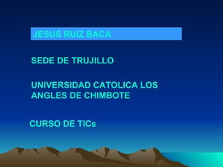JESUS RUIZ BACA SEDE DE TRUJILLO CURSO DE TICs UNIVERSIDAD CATOLICA LOS ANGLES DE CHIMBOTE 