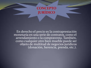 CONCEPTOJURÍDICOEn derecho el precio es la contraprestación monetaria en una serie de contratos, como el arrendamiento o la compraventa. También, como cualquier otro bien mueble puede ser objeto de multitud de negocios jurídicos (donación, herencia, prenda, etc.).