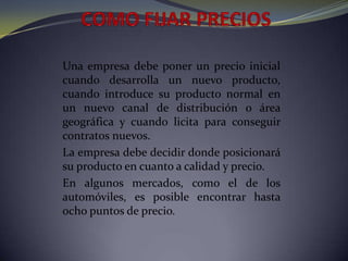 COMO FIJAR PRECIOSUna empresa debe poner un precio inicial cuando desarrolla un nuevo producto, cuando introduce su producto normal en un nuevo canal de distribución o área geográfica y cuando licita para conseguir contratos nuevos.La empresa debe decidir donde posicionará su producto en cuanto a calidad y precio.En algunos mercados, como el de los automóviles, es posible encontrar hasta ocho puntos de precio.