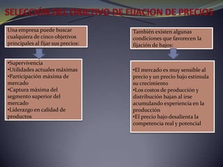 SELECCIÓN DEL OBJETIVO DE FIJACION DE PRECIOS Una empresa puede buscar cualquiera de cinco objetivos principales al fijar sus precios: También existen algunas condiciones que favorecen la fijación de bajos:Supervivencia 