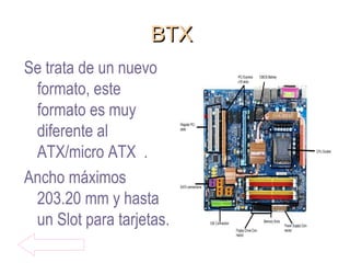 BTXBTX
Se trata de un nuevo
formato, este
formato es muy
diferente al
ATX/micro ATX .
Ancho máximos
203.20 mm y hasta
un Slot para tarjetas.
 