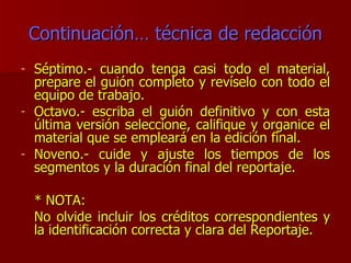 Continuación… técnica de redacción Séptimo.- cuando tenga casi todo el material, prepare el guión completo y revíselo con todo el equipo de trabajo. Octavo.- escriba el guión definitivo y con esta última versión seleccione, califique y organice el material que se empleará en la edición final. Noveno.- cuide y ajuste los tiempos de los segmentos y la duración final del reportaje. * NOTA: No olvide incluir los créditos correspondientes y la identificación correcta y clara del Reportaje. 