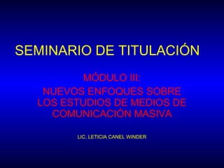 SEMINARIO DE TITULACIÓN MÓDULO III: NUEVOS ENFOQUES SOBRE LOS ESTUDIOS DE MEDIOS DE COMUNICACIÓN MASIVA LIC. LETICIA CANEL WINDER 
