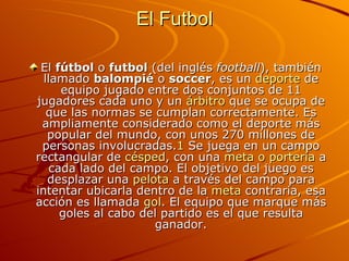 El Futbol <ul><li>El  fútbol  o  futbol  (del inglés  football ), también llamado  balompié  o  soccer , es un  deporte  d...