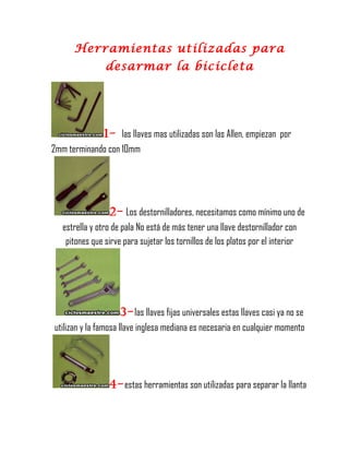 Herramientas utilizadas para
desarmar la bicicleta
1- las llaves mas utilizadas son las Allen, empiezan por
2mm terminando con 10mm
2- Los destornilladores, necesitamos como mínimo uno de
estrella y otro de pala No está de más tener una llave destornillador con
pitones que sirve para sujetar los tornillos de los platos por el interior
3-las llaves fijas universales estas llaves casi ya no se
utilizan y la famosa llave inglesa mediana es necesaria en cualquier momento
4-estas herramientas son utilizadas para separar la llanta
 