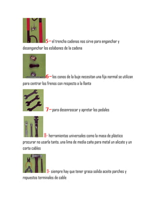 5-el trencha cadenas nos sirve para enganchar y
desenganchar los eslabones de la cadena
6-los conos de la buje necesitan una fija normal se utilizan
para centrar los frenos con respecto a la llanta
7-para desenroscar y apretar los pedales
8- herramientas universales como la masa de plástico
procurar no usarla tanto, una lima de media caña para metal un alicate y un
corta cables
9- siempre hay que tener grasa solida aceite parches y
repuestos terminales de cable
 
