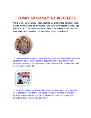 como armamos la Bicicleta
Para armar la bicicleta necesitamos las siguientes herramientas:
llaves Allen, llaves de dirección, una llave de pedales, llaves fijas
de 8-9 y 10-11, un destornillador plano o de estrella, unas tijeras,
una llave centra-radios, un bote de grasa y un inflador
1-.Empezamos poniendo la rueda delantera que nos quede bien ajustada
igualmente con la rueda trasera, seguimos con la tija del sillín le
aplicamos grasa y la introducimos en el tuvo vertical, ponemos el sillín
con una llave Allen de 6.
2-.Sin soltar el bote de grasa rebozamos bien las roscas de lo pedales
para apretarlos utilizamos las llaves fijas 14-15 primero el derecho
girando el eje en el sentido de las agujas del reloj, y el izquierdo
girando el eje en el sentido contrario
 