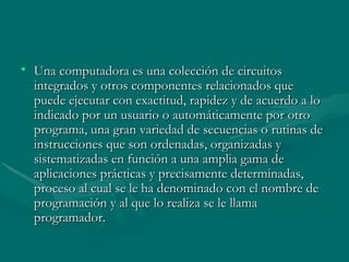 Una computadora es una colección de circuitos integrados y otros componentes relacionados que puede ejecutar con exactitud, rapidez y de acuerdo a lo indicado por un usuario o automáticamente por otro programa, una gran variedad de secuencias o rutinas de instrucciones que son ordenadas, organizadas y sistematizadas en función a una amplia gama de aplicaciones prácticas y precisamente determinadas, proceso al cual se le ha denominado con el nombre de programación y al que lo realiza se le llama programador.  