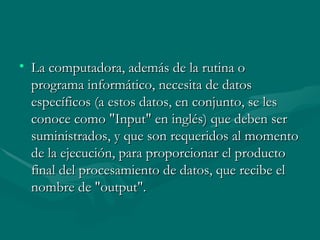 La computadora, además de la rutina o programa informático, necesita de datos específicos (a estos datos, en conjunto, se les conoce como "Input" en inglés) que deben ser suministrados, y que son requeridos al momento de la ejecución, para proporcionar el producto final del procesamiento de datos, que recibe el nombre de "output".  