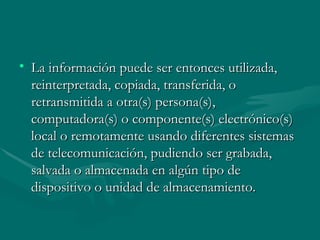 La información puede ser entonces utilizada, reinterpretada, copiada, transferida, o retransmitida a otra(s) persona(s), computadora(s) o componente(s) electrónico(s) local o remotamente usando diferentes sistemas de telecomunicación, pudiendo ser grabada, salvada o almacenada en algún tipo de dispositivo o unidad de almacenamiento.  