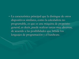 La característica principal que la distingue de otros dispositivos similares, como la calculadora no programable, es que es una máquina de propósito general, es decir, puede realizar tareas muy diversas, de acuerdo a las posibilidades que brinde los lenguajes de programación y el hardware. 