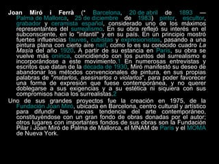 Joan Miró i Ferrà  (*  Barcelona ,  20 de abril  de  1893  —  Palma de Mallorca ,  25 de diciembre  de  1983 )  pintor ,  escultor ,  grabador  y  ceramista   español , considerado uno de los máximos representantes del  surrealismo . En su obra reflejó su interés en el subconsciente, en lo "infantil" y en su país. En un principio mostró fuertes influencias  fauves ,  cubistas  y  expresionistas , pasando a una pintura plana con cierto aire  naïf , como lo es su conocido cuadro  La Masía  del año  1920 . A partir de su estancia en  París , su obra se vuelve más  onírica , coincidiendo con los puntos del surrealismo e incorporándose a este movimiento. 1  En numerosas entrevistas y escritos que datan de la  década de 1930 , Miró manifestó su deseo de abandonar los métodos convencionales de pintura, en sus propias palabras de " matarlos, asesinarlos o violarlos ", para poder favorecer una forma de expresión que fuese contemporánea, y no querer doblegarse a sus exigencias y a su estética ni siquiera con sus compromisos hacia los surrealistas. 2 Uno de sus grandes proyectos fue la creación en 1975, de la  Fundación Joan Miró , ubicada en Barcelona, centro cultural y artístico para difundir las nuevas tendencia del arte contemporáneo, constituyéndose con un gran fondo de obras donadas por el autor; otros lugares con importantes fondos de sus obras son la Fundación Pilar i Joan Miró de Palma de Mallorca, el MNAM de  París  y el  MOMA  de Nueva York. 