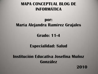 MAPA CONCEPTUAL BLOG DE INFORMÁTICApor:María Alejandra Ramírez GrajalesGrado: 11-4Especialidad: SaludInstitución Educativa Josefina Muñoz González                                                   2010 