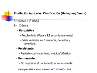 Fibrilación Auricular: Clasificación (Gallagher/Camm)   A - Aguda  (1ª crisis) B -  Crónica  -  Paroxistica   - Autolimitada (Pasa a RS espontaneamente)  - Crisis variables en frecuencia, duración y  severidad. -  Persistente  - Revierte con tratamiento médico/eléctrico  -  Permanente   - No responde al tratamiento ni se autolimita   Gallagher MM, Camm J,Pace 1997;20:1603-1605 
