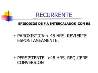 RECURRENTE PAROXISTICA:< 48 HRS, REVIERTE  ESPONTANEAMENTE. PERSISTENTE: >48 HRS, REQUIERE CONVERSION EPISODIOS DE F.A INTERCALADOS  CON RS 