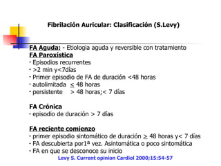 Fibrilación Auricular: Clasificación (S.Levy)   FA Aguda:  - Etiologia aguda y reversible con tratamiento  FA Paroxística   Episodios recurrentes  >2 min y<7días  Primer episodio de FA de duración <48 horas  autolimitada  <  48 horas  persistente  > 48 horas;< 7 días  FA Crónica   episodio de duración > 7 días  FA reciente comienzo   primer episodio sintomático de duración  >  48 horas y< 7 días  FA descubierta por1ª vez. Asintomática o poco sintomática  FA en que se desconoce su inicio  Levy S. Current opinion Cardiol 2000;15:54-57 