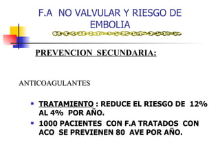 F.A  NO VALVULAR Y RIESGO DE EMBOLIA TRATAMIENTO  : REDUCE EL RIESGO DE  12%  AL 4%  POR AÑO. 1000 PACIENTES  CON F.A TRATADOS  CON ACO  SE PREVIENEN 80  AVE POR AÑO. PREVENCION  SECUNDARIA: ANTICOAGULANTES 