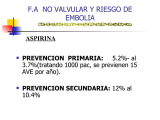 F.A  NO VALVULAR Y RIESGO DE EMBOLIA PREVENCION  PRIMARIA:  5.2%- al  3.7%(tratando 1000 pac, se previenen 15 AVE por año). PREVENCION SECUNDARIA:  12% al 10.4% ASPIRINA 