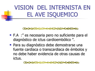 VISION  DEL INTERNISTA EN EL AVE ISQUEMICO F.A  :”  es necesaria pero no suficiente para el diagnóstico de ictus cardioembólico  ” .  Para su diagnóstico debe demostrarse una fuente cardiaca o transcardiaca de émbolos y no debe haber evidencia de otras causas de ictus.  