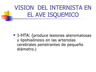 VISION  DEL INTERNISTA EN EL AVE ISQUEMICO 1-HTA:   ( produce lesiones  at eromatosas y lipohialinosis en las arteriolas cerebrales penetrantes de pequeño diámetro .) 