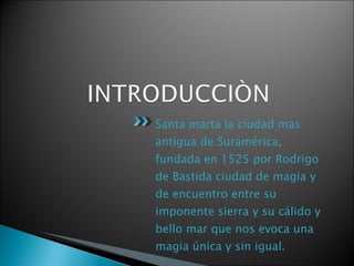 Santa marta la ciudad mas antigua de Suramérica, fundada en 1525 por Rodrigo de Bastida ciudad de magia y de encuentro entre su imponente sierra y su cálido y bello mar que nos evoca una magia única y sin igual.  Una magia de tenerlo todo  
