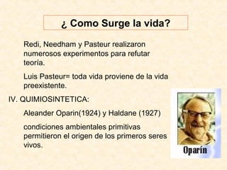 ¿ Como Surge la vida?
Redi, Needham y Pasteur realizaron
numerosos experimentos para refutar
teoría.
Luis Pasteur= toda vida proviene de la vida
preexistente.
IV. QUIMIOSINTETICA:
Aleander Oparin(1924) y Haldane (1927)
condiciones ambientales primitivas
permitieron el origen de los primeros seres
vivos.
 