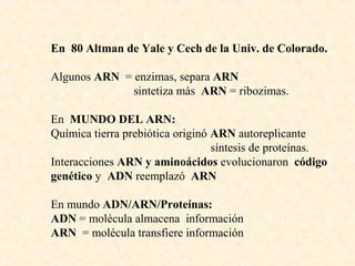 En 80 Altman de Yale y Cech de la Univ. de Colorado.
Algunos ARN = enzimas, separa ARN
sintetiza más ARN = ribozimas.
En MUNDO DEL ARN:
Química tierra prebiótica originó ARN autoreplicante
síntesis de proteínas.
Interacciones ARN y aminoácidos evolucionaron código
genético y ADN reemplazó ARN
En mundo ADN/ARN/Proteínas:
ADN = molécula almacena información
ARN = molécula transfiere información
 