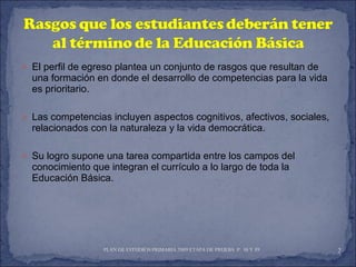 El perfil de egreso plantea un conjunto de rasgos que resultan de una formación en donde el desarrollo de competencias para la vida es prioritario. Las competencias incluyen aspectos cognitivos, afectivos, sociales, relacionados con la naturaleza y la vida democrática. Su logro supone una tarea compartida entre los campos del conocimiento que integran el currículo a lo largo de toda la Educación Básica. PLAN DE ESTUDIOS PRIMARIA 2009 ETAPA DE PRUEBA  P. 38 Y 39  