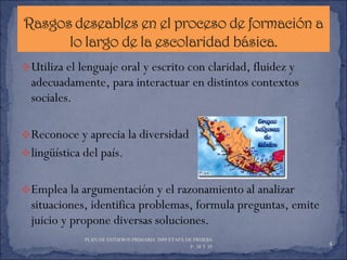 Utiliza el lenguaje oral y escrito con claridad, fluidez y adecuadamente, para interactuar en distintos contextos sociales. Reconoce y aprecia la diversidad  lingüística del país. Emplea la argumentación y el razonamiento al analizar situaciones, identifica problemas, formula preguntas, emite juicio y propone diversas soluciones. PLAN DE ESTUDIOS PRIMARIA 2009 ETAPA DE PRUEBA  P. 38 Y 39  