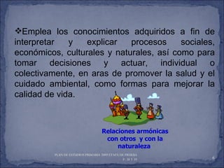 Emplea los conocimientos adquiridos a fin de interpretar y explicar procesos sociales, económicos, culturales y naturales, así como para tomar decisiones y actuar, individual o colectivamente, en aras de promover la salud y el cuidado ambiental, como formas para mejorar la calidad de vida. PLAN DE ESTUDIOS PRIMARIA 2009 ETAPA DE PRUEBA  P. 38 Y 39  Relaciones armónicas con otros  y con la naturaleza  