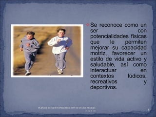 Se reconoce como un ser con potencialidades físicas que le permiten mejorar su capacidad motriz, favorecer un estilo de vida activo y saludable, así como interactuar en contextos lúdicos, recreativos y deportivos. PLAN DE ESTUDIOS PRIMARIA 2009 ETAPA DE PRUEBA  P. 38 Y 39  