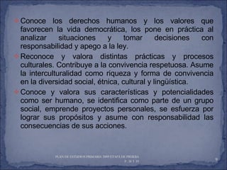 Conoce los derechos humanos y los valores que favorecen la vida democrática, los pone en práctica al analizar situaciones y tomar decisiones con responsabilidad y apego a la ley. Reconoce y valora distintas prácticas y procesos culturales. Contribuye a la convivencia respetuosa. Asume la interculturalidad como riqueza y forma de convivencia en la diversidad social, étnica, cultural y lingüística. Conoce y valora sus características y potencialidades como ser humano, se identifica como parte de un grupo social, emprende proyectos personales, se esfuerza por lograr sus propósitos y asume con responsabilidad las consecuencias de sus acciones. PLAN DE ESTUDIOS PRIMARIA 2009 ETAPA DE PRUEBA  P. 38 Y 39  