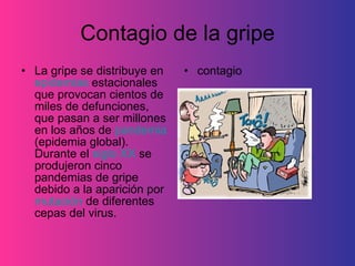 Contagio de la gripe La gripe se distribuye en  epidemias  estacionales que provocan cientos de miles de defunciones, que pasan a ser millones en los años de  pandemia  (epidemia global). Durante el  siglo XX  se produjeron cinco pandemias de gripe debido a la aparición por  mutación  de diferentes cepas del virus.  contagio 