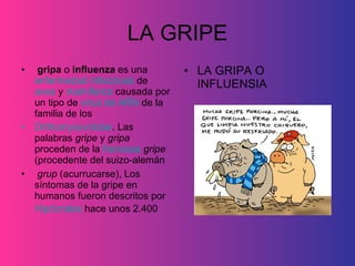 LA GRIPE gripa  o  influenza  es una  enfermedad infecciosa  de  aves  y  mamíferos  causada por un tipo de  virus de ARN  de la familia de los  Orthomyxoviridae . Las palabras  gripe  y  gripa  proceden de la  francesa   gripe  (procedente del suizo-alemán grup  (acurrucarse), Los síntomas de la gripe en humanos fueron descritos por  Hipócrates  hace unos 2.400   LA GRIPA O INFLUENSIA 