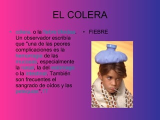 EL COLERA cólera,  o la  fiebre tifoidea . Un observador escribía que "una de las peores complicaciones es la  hemorragia  de las  mucosas , especialmente la  nasal , la del  estómago  o la  intestinal . También son frecuentes el sangrado de oídos y las  petequias ". 17   FIEBRE 