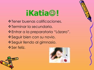 ¡Katia  ! Tener buenas calificaciones. Terminar la secundaria. Entrar a la preparatoria “Lázaro”. Seguir bien con su novio. Seguir llendo al gimnasio. Ser feliz. 
