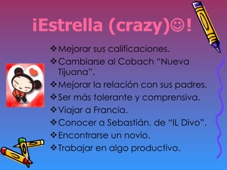 ¡Estrella (crazy)  ! Mejorar sus calificaciones. Cambiarse al Cobach “Nueva Tijuana”. Mejorar la relación con sus padres. Ser más tolerante y comprensiva. Viajar a Francia. Conocer a Sebastián, de “IL Divo”. Encontrarse un novio. Trabajar en algo productivo. 