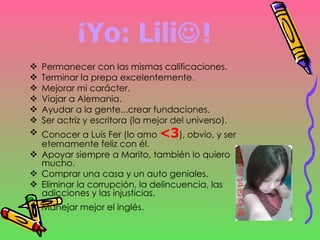 ¡Yo: Lili  ! Permanecer con las mismas calificaciones. Terminar la prepa excelentemente. Mejorar mi carácter. Viajar a Alemania. Ayudar a la gente...crear fundaciones. Ser actriz y escritora (la mejor del universo). Conocer a Luís Fer (lo amo  <3 ), obvio, y ser eternamente feliz con él. Apoyar siempre a Marito, también lo quiero mucho. Comprar una casa y un auto geniales. Eliminar la corrupción, la delincuencia, las adicciones y las injusticias. Manejar mejor el inglés.   