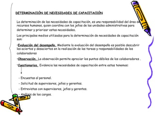 DETERMINACIÓN DE NECESIDADES DE CAPACITACIÓN La determinación de las necesidades de capacitación, es una responsabilidad del área de recursos humanos, quien coordina con los jefes de las unidades administrativas para determinar y priorizar estas necesidades . Los principales medios utilizados para la determinación de necesidades de capacitación son:  Evaluación del desempeño.  Mediante la evaluación del desempeño es posible descubrir los aciertos y desaciertos en la realización de las tareas y responsabilidades de los colaboradores   Observación.  La observación permite apreciar los puntos débiles de los colaboradores . Cuestionarios.   Evidencia las necesidades de capacitación entre estas tenemos: - Encuestas al personal. - Solicitud de supervisores, jefes y gerentes. - Entrevistas con supervisores, jefes y gerentes. - Análisis de los cargos. -  