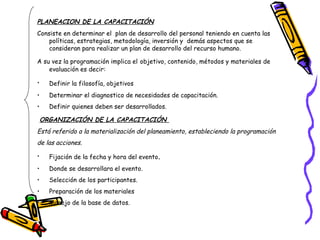 PLANEACION DE LA CAPACITACIÓN   Consiste en determinar el  plan de desarrollo del personal teniendo en cuenta las políticas, estrategias, metodología, inversión y  demás aspectos que se consideran para realizar un plan de desarrollo del recurso humano. A su vez la programación implica el   objetivo, contenido, métodos y materiales de evaluación es decir:  Definir la filosofía, objetivos   Determinar el diagnostico de necesidades de capacitación. Definir quienes deben ser desarrollados. ORGANIZACIÓN DE LA CAPACITACIÓN   Está referido a la materialización del planeamiento, estableciendo la programación de las acciones. Fijación de la fecha y hora del evento . Donde se desarrollara el evento. Selección de los participantes. Preparación de los materiales Manejo de la base de datos. 